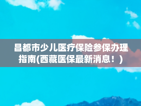 昌都市少儿医疗保险参保办理指南(西藏医保最新消息！)