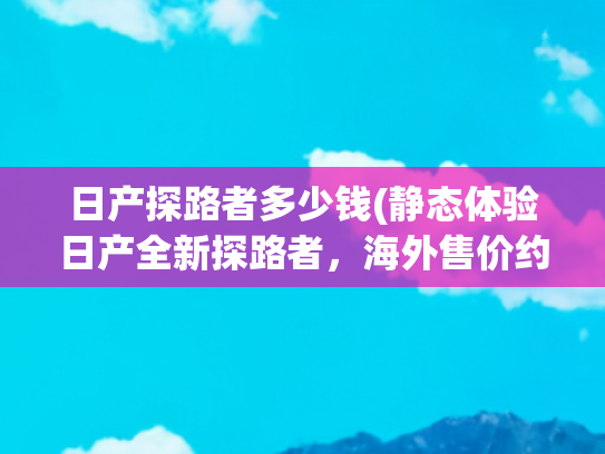 日产探路者多少钱(静态体验日产全新探路者，海外售价约人民币21万，比汉兰达更大)