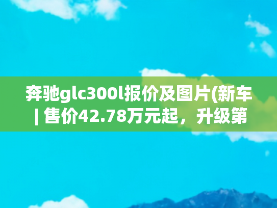 奔驰glc300l报价及图片(新车 | 售价42.78万元起，升级第三代MBUX车机，2025款奔驰GLC L上市)