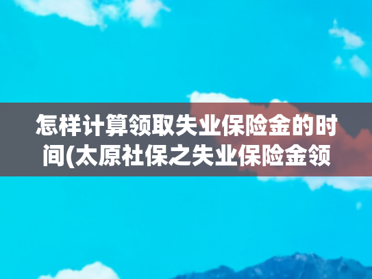 怎样计算领取失业保险金的时间(太原社保之失业保险金领取指南（实用篇）)