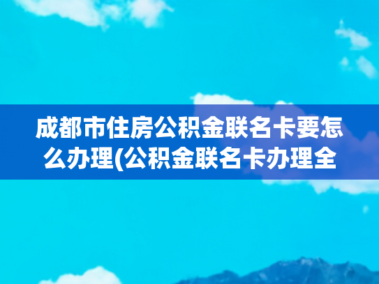 成都市住房公积金联名卡要怎么办理(公积金联名卡办理全攻略：让你轻松拥有一张联名卡)