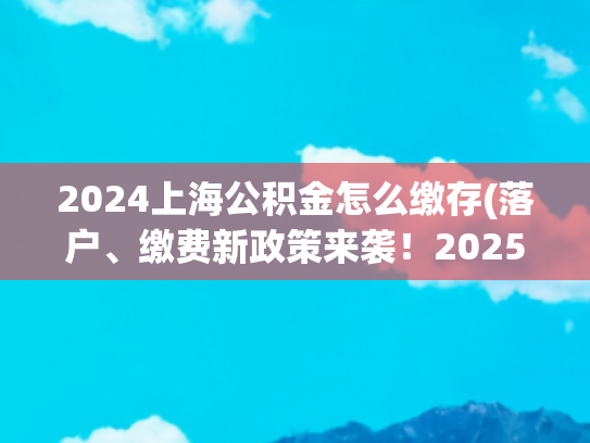 2024上海公积金怎么缴存(落户、缴费新政策来袭！2025上海社保新政解读)