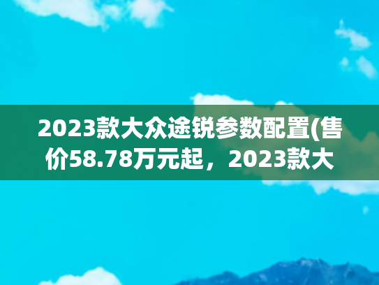 2023款大众途锐参数配置(售价58.78万元起，2023款大众途锐正式上市，2.0T动力提升)