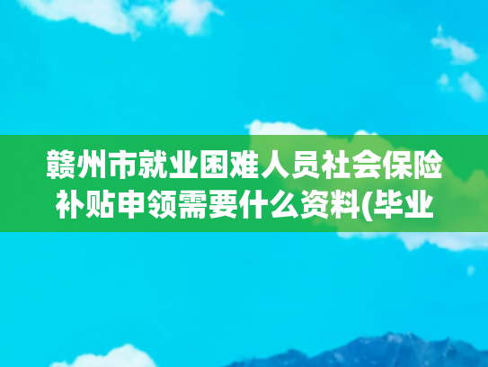 赣州市就业困难人员社会保险补贴申领需要什么资料(毕业生就业生活补贴何时申请？如何申请？回复来了)