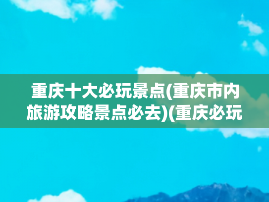 重庆十大必玩景点(重庆市内旅游攻略景点必去)(重庆必玩的十大景点，你想去哪个能？)