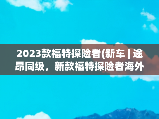 2023款福特探险者(新车 | 途昂同级，新款福特探险者海外谍照曝光，现款约25万元起)