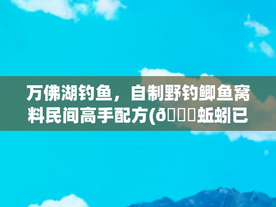万佛湖钓鱼，自制野钓鲫鱼窝料民间高手配方(🐛蚯蚓已过时！春鲫疯狂索饵的腥香配方，半小时钓哭旁边钓友！)