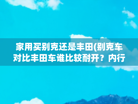 家用买别克还是丰田(别克车对比丰田车谁比较耐开？内行人：跑个5-8年，这些差别明显)