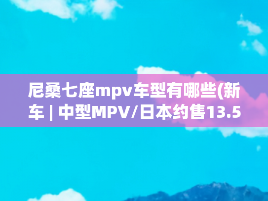 尼桑七座mpv车型有哪些(新车 | 中型MPV/日本约售13.5万起，日产新Serena亮相2024香港车展)