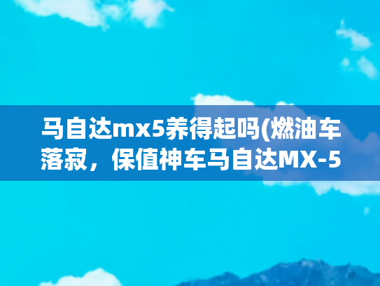 马自达mx5养得起吗(燃油车落寂，保值神车马自达MX-5跌到24万，买不买？)