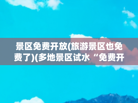 景区免费开放(旅游景区也免费了)(多地景区试水“免费开放”：盲目跟风会顾此失彼)