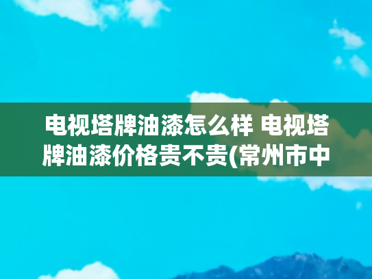 电视塔牌油漆怎么样 电视塔牌油漆价格贵不贵(常州市中心这个地标，即将焕新！)