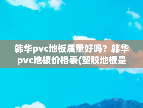 韩华pvc地板质量好吗？韩华pvc地板价格表(塑胶地板是什么 塑胶地板十大品牌 塑胶地板知名品牌)
