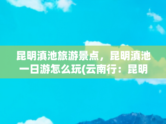 昆明滇池旅游景点，昆明滇池一日游怎么玩(云南行：昆明西山滇池一日游)