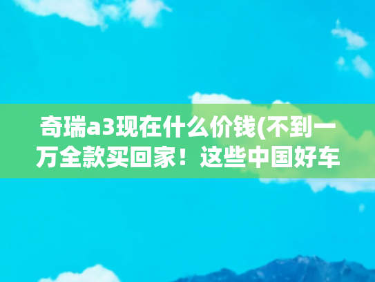 奇瑞a3现在什么价钱(不到一万全款买回家！这些中国好车省心耐用 练手代步一流？)