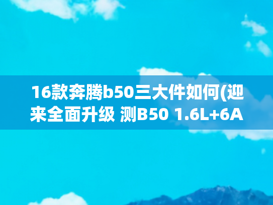 16款奔腾b50三大件如何(迎来全面升级 测B50 1.6L+6AT)