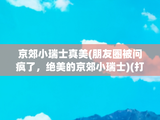 京郊小瑞士真美(朋友圈被问疯了，绝美的京郊小瑞士)(打卡——北方小江南+京郊“小瑞士”)