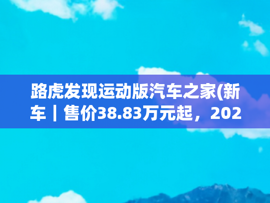 路虎发现运动版汽车之家(新车｜售价38.83万元起，2025款路虎发现运动版实车，配置有增减)