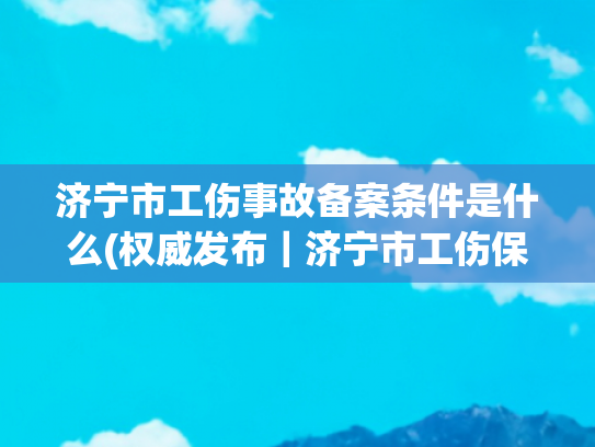 济宁市工伤事故备案条件是什么(权威发布｜济宁市工伤保险保障职工权益护航企业发展)