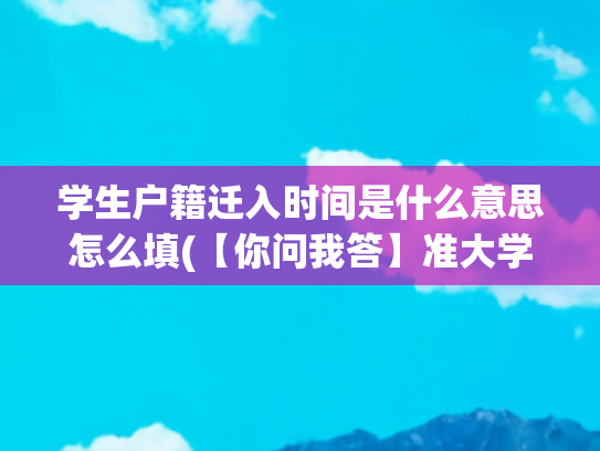 学生户籍迁入时间是什么意思怎么填(【你问我答】准大学生们 请查收户口迁移办理指南)