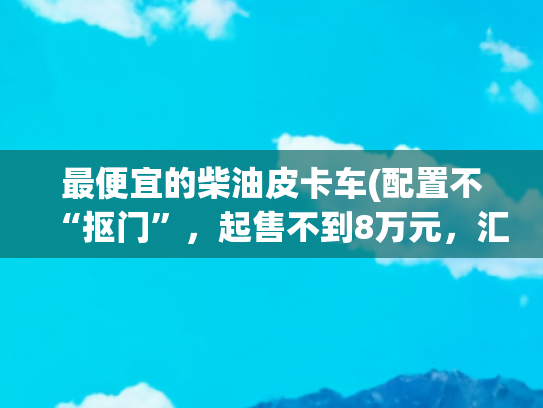 最便宜的柴油皮卡车(配置不“抠门”，起售不到8万元，汇总5款价格最低的柴油皮卡)