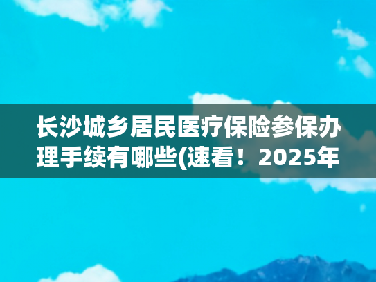 长沙城乡居民医疗保险参保办理手续有哪些(速看！2025年城乡居民医保如何缴纳？快来“湘易办”→)