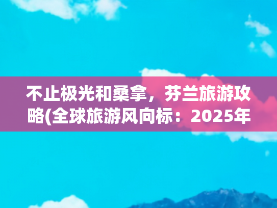 不止极光和桑拿，芬兰旅游攻略(全球旅游风向标：2025年欧洲·芬兰十大必打卡旅行目的地)