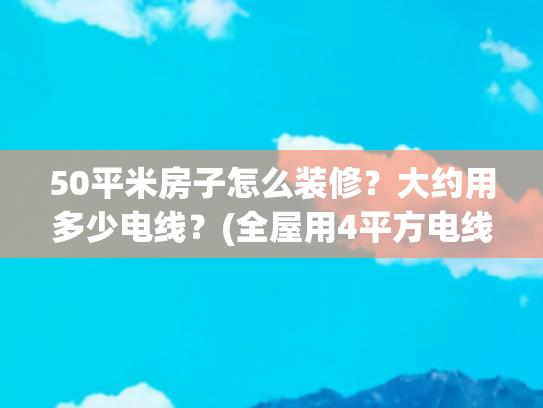 50平米房子怎么装修？大约用多少电线？(全屋用4平方电线？装修别被“过度用线”坑了！)