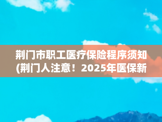荆门市职工医疗保险程序须知(荆门人注意！2025年医保新规来了！)