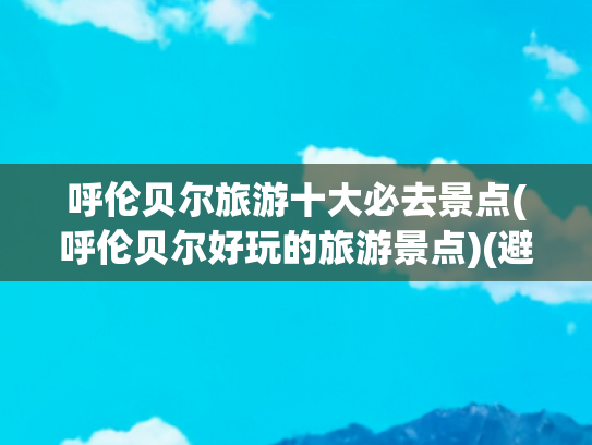 呼伦贝尔旅游十大必去景点(呼伦贝尔好玩的旅游景点)(避暑胜地！ 呼伦贝尔十大景点 等你打卡)