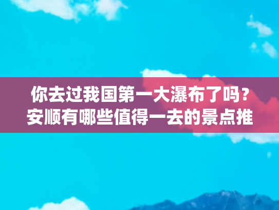 你去过我国第一大瀑布了吗？安顺有哪些值得一去的景点推荐？(安顺不止有黄果树，这10个景点也别错过，山水如画的安顺太好玩了)