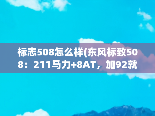 标志508怎么样(东风标致508：211马力+8AT，加92就行，过年开它回家，有面儿)