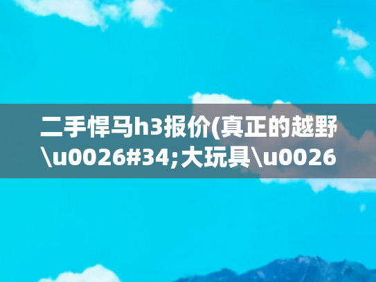 二手悍马h3报价(真正的越野\u0026#34;大玩具\u0026#34; 悍马H3 售45万起)
