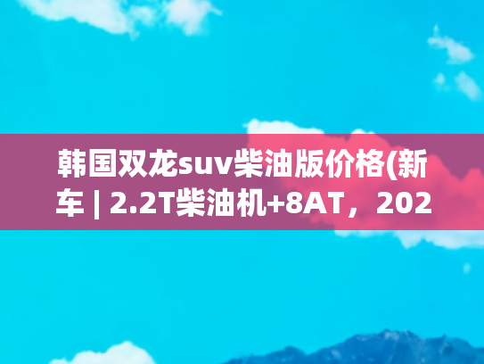 韩国双龙suv柴油版价格(新车 | 2.2T柴油机+8AT，2024款双龙雷斯特发布，国内曾售21.98万起)