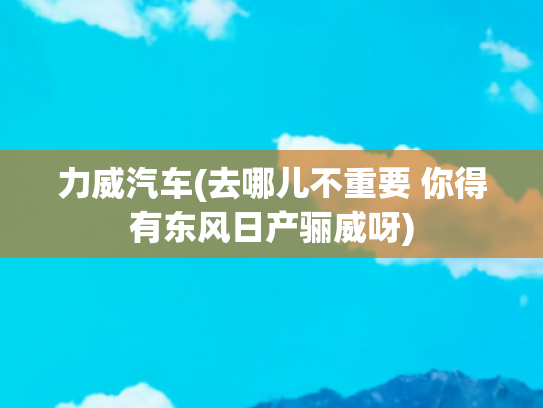 力威汽车(去哪儿不重要 你得有东风日产骊威呀)
