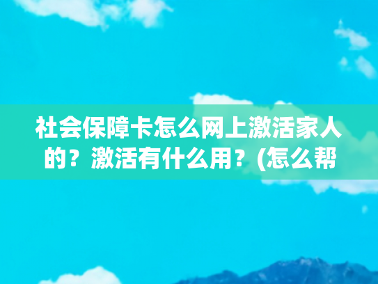 社会保障卡怎么网上激活家人的？激活有什么用？(怎么帮老人孩子刷医保？“亲情账户”了解一下，和家庭共济不一样，办理指南快收藏)