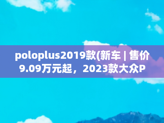 poloplus2019款(新车 | 售价9.09万元起，2023款大众Polo Plus上市，全系增液晶仪表)