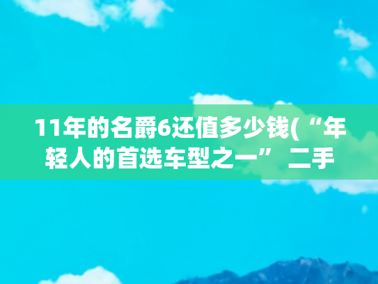 11年的名爵6还值多少钱(“年轻人的首选车型之一” 二手MG6购车攻略！)