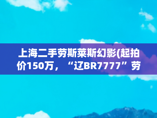 上海二手劳斯莱斯幻影(起拍价150万，“辽BR7777”劳斯莱斯幻影拍出510.4万元，还不含车牌！原车主财富曾超2亿美元......)