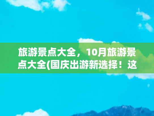 旅游景点大全，10月旅游景点大全(国庆出游新选择！这十个旅游目的地美到超乎想象)