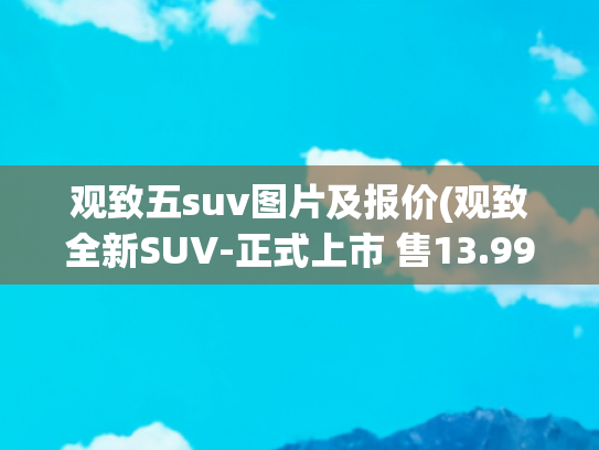 观致五suv图片及报价(观致全新SUV-正式上市 售13.99-19.49万元)