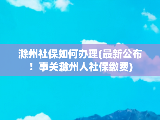 滁州社保如何办理(最新公布！事关滁州人社保缴费)