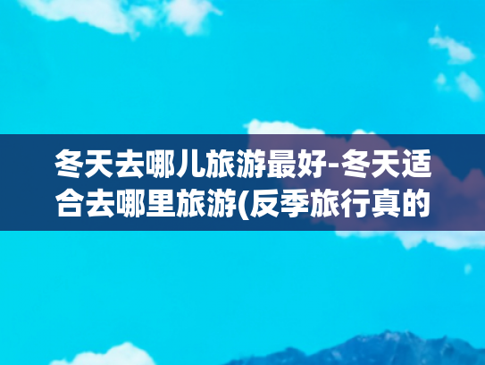 冬天去哪儿旅游最好-冬天适合去哪里旅游(反季旅行真的香，冬天可去的9个热门目的地，人少景美体验好)