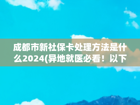 成都市新社保卡处理方法是什么2024(异地就医必看！以下情况社保卡必须换新！否则无法报销！)