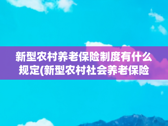 新型农村养老保险制度有什么规定(新型农村社会养老保险：计算、投保标准与领取条件全解析)