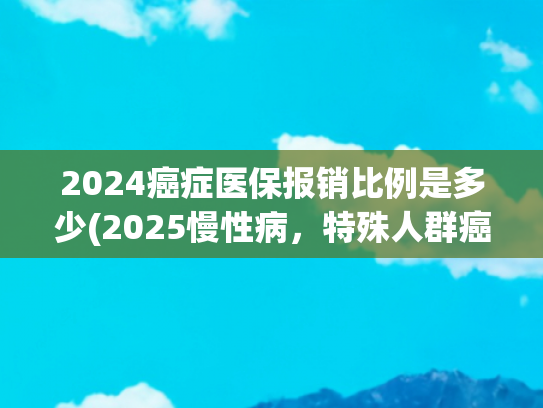 2024癌症医保报销比例是多少(2025慢性病，特殊人群癌症患者点对点靶向治疗报销比例)