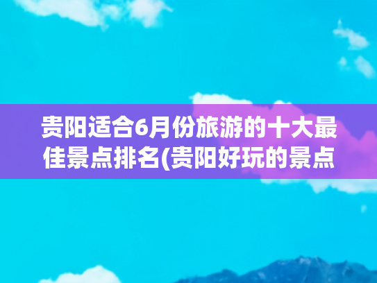 贵阳适合6月份旅游的十大最佳景点排名(贵阳好玩的景点排名榜)(贵州贵阳十大旅游景点深度攻略)