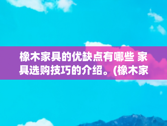 橡木家具的优缺点有哪些 家具选购技巧的介绍。(橡木家具的优缺点及选购技巧)