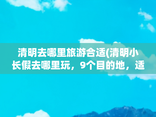清明去哪里旅游合适(清明小长假去哪里玩，9个目的地，适合短假期且风光好)