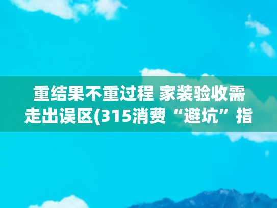 重结果不重过程 家装验收需走出误区(315消费“避坑”指南②家装验收问题多，手把手包学会，从此告别“头痛”！)